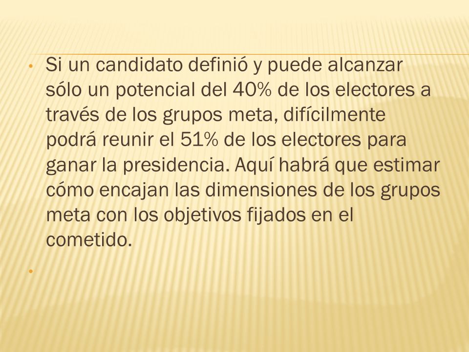 Si un candidato definió y puede alcanzar sólo un potencial del 40% de los electores a través de los grupos meta, difícilmente podrá reunir el 51% de los electores para ganar la presidencia. Aquí habrá que estimar cómo encajan las dimensiones de los grupos meta con los objetivos fijados en el cometido.