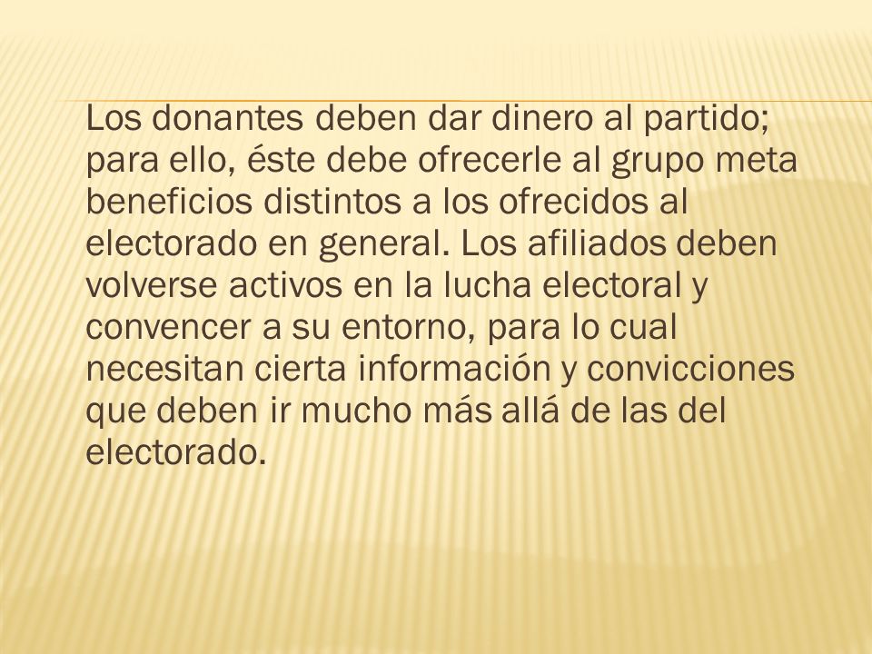 Los donantes deben dar dinero al partido; para ello, éste debe ofrecerle al grupo meta beneficios distintos a los ofrecidos al electorado en general. Los afiliados deben volverse activos en la lucha electoral y convencer a su entorno, para lo cual necesitan cierta información y convicciones que deben ir mucho más allá de las del electorado.