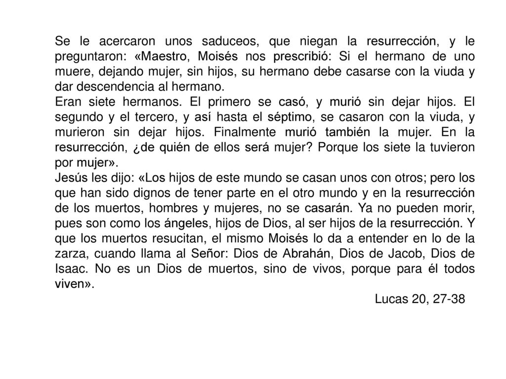 Se le acercaron unos saduceos, que niegan la resurrección, y le preguntaron: «Maestro, Moisés nos prescribió: Si el hermano de uno muere, dejando mujer, sin hijos, su hermano debe casarse con la viuda y dar descendencia al hermano.