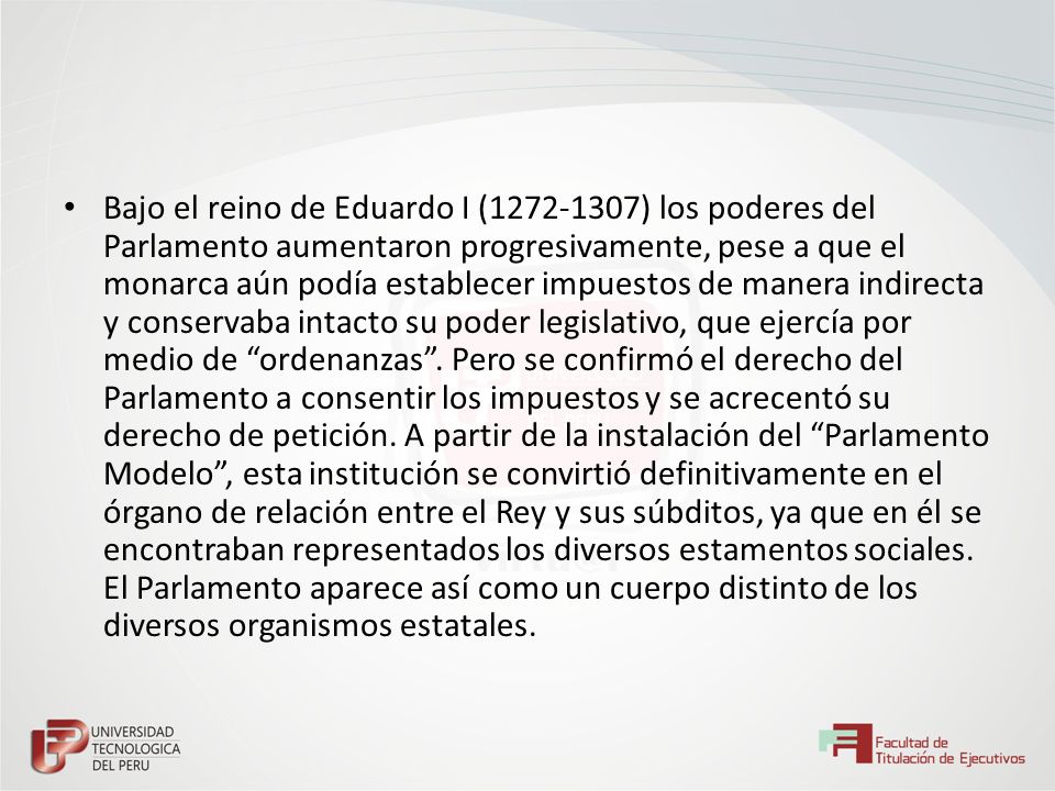 Bajo el reino de Eduardo I ( ) los poderes del Parlamento aumentaron progresivamente, pese a que el monarca aún podía establecer impuestos de manera indirecta y conservaba intacto su poder legislativo, que ejercía por medio de ordenanzas .