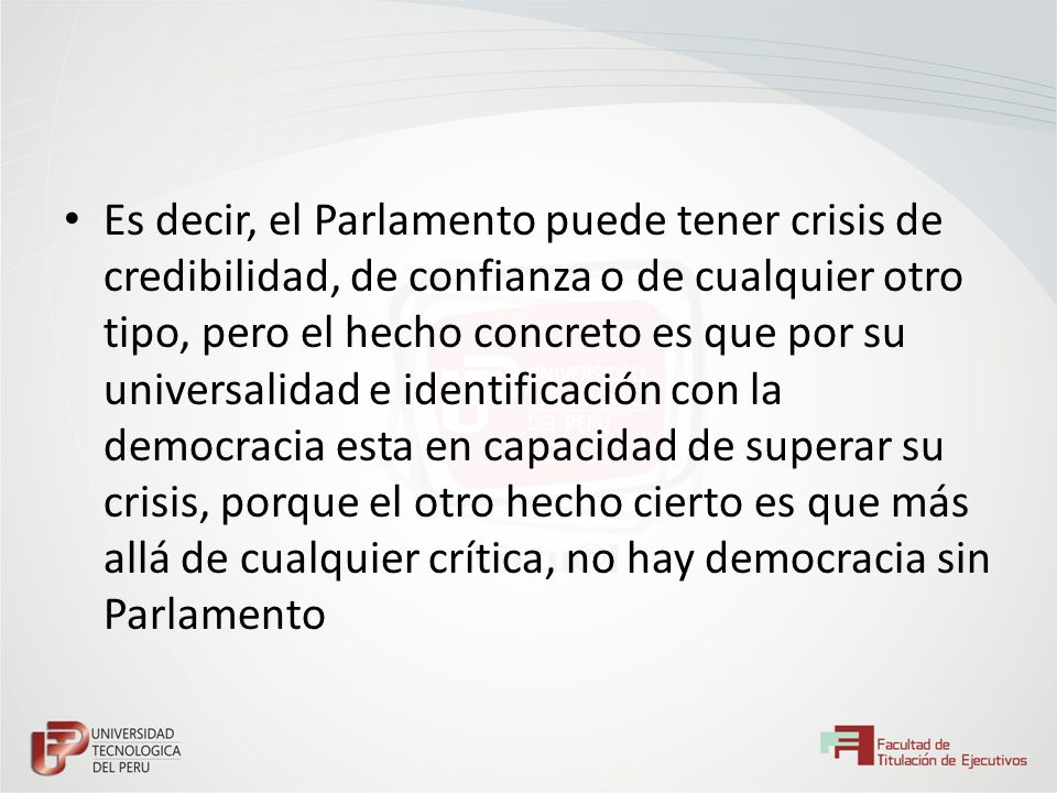 Es decir, el Parlamento puede tener crisis de credibilidad, de confianza o de cualquier otro tipo, pero el hecho concreto es que por su universalidad e identificación con la democracia esta en capacidad de superar su crisis, porque el otro hecho cierto es que más allá de cualquier crítica, no hay democracia sin Parlamento