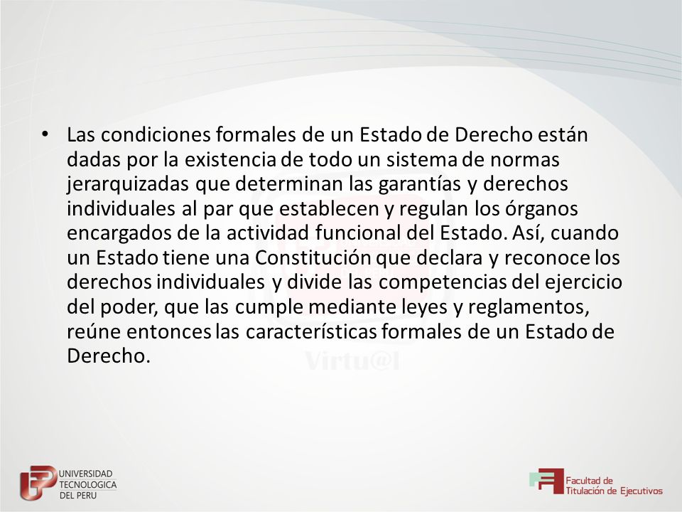 Las condiciones formales de un Estado de Derecho están dadas por la existencia de todo un sistema de normas jerarquizadas que determinan las garantías y derechos individuales al par que establecen y regulan los órganos encargados de la actividad funcional del Estado.