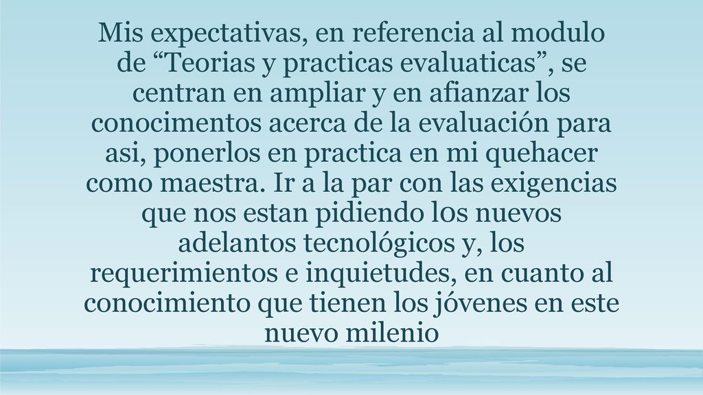 Mis expectativas, en referencia al modulo de Teorias y practicas evaluaticas , se centran en ampliar y en afianzar los conocimentos acerca de la evaluación para asi, ponerlos en practica en mi quehacer como maestra.