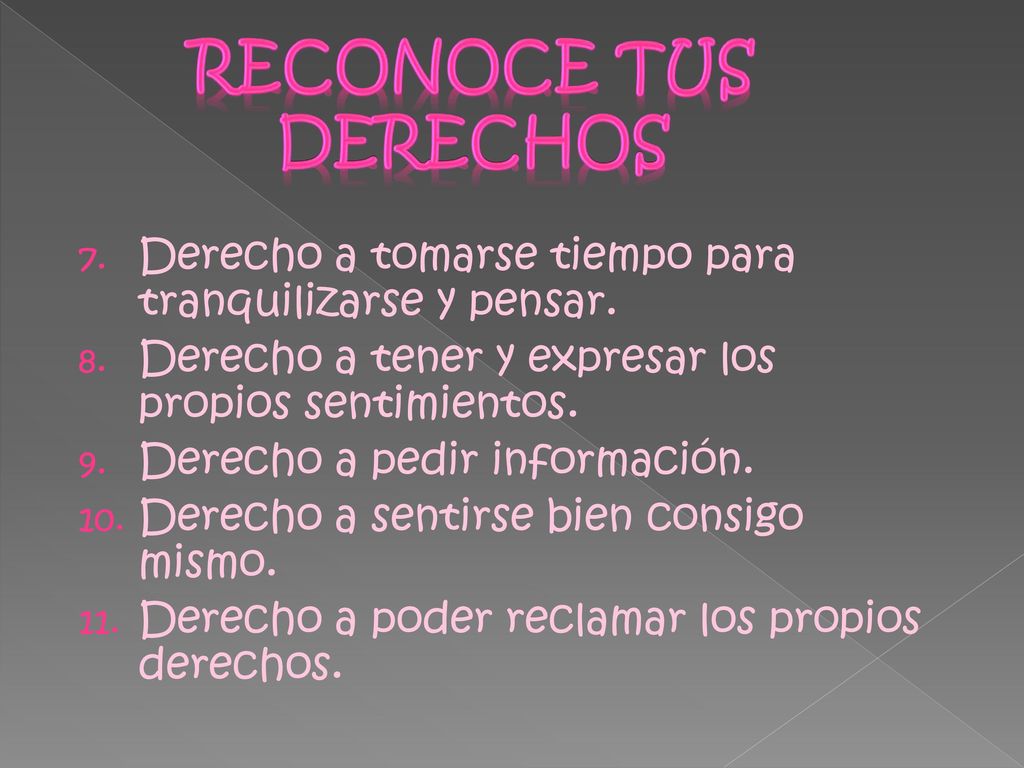 RECONOCE TUS DERECHOS Derecho a tomarse tiempo para tranquilizarse y pensar. Derecho a tener y expresar los propios sentimientos.