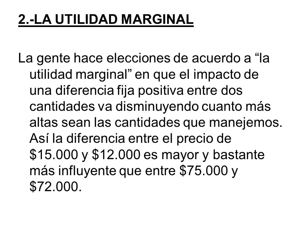 2.-LA UTILIDAD MARGINAL La gente hace elecciones de acuerdo a la utilidad marginal en que el impacto de una diferencia fija positiva entre dos cantidades va disminuyendo cuanto más altas sean las cantidades que manejemos.