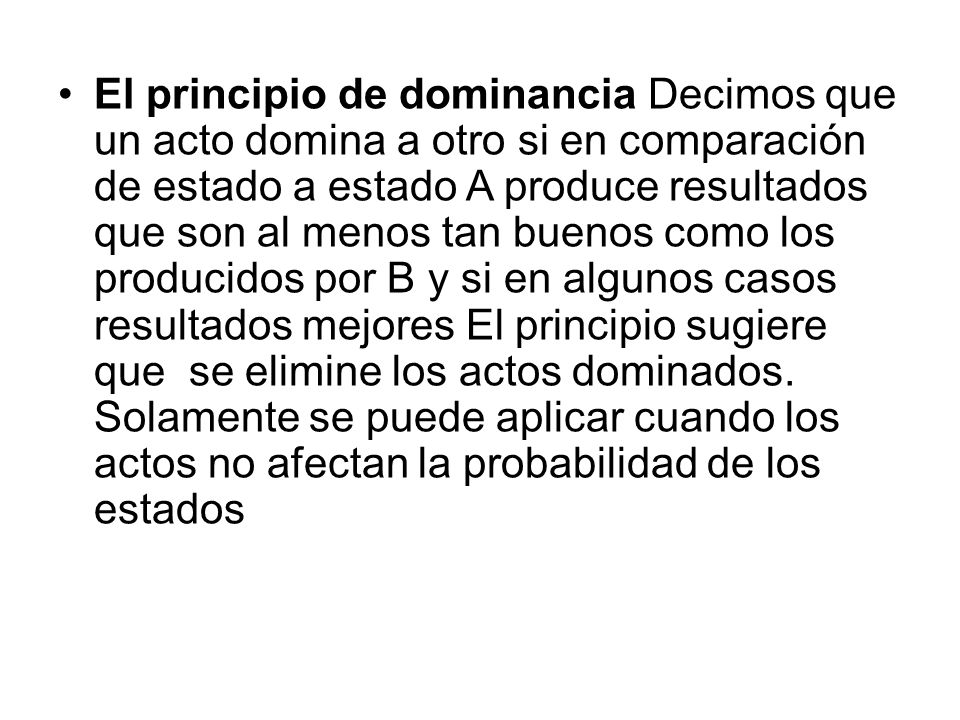 El principio de dominancia Decimos que un acto domina a otro si en comparación de estado a estado A produce resultados que son al menos tan buenos como los producidos por B y si en algunos casos resultados mejores El principio sugiere que se elimine los actos dominados.