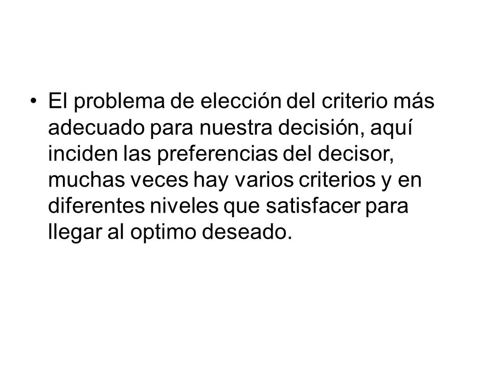 El problema de elección del criterio más adecuado para nuestra decisión, aquí inciden las preferencias del decisor, muchas veces hay varios criterios y en diferentes niveles que satisfacer para llegar al optimo deseado.