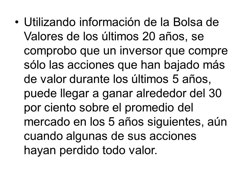 Utilizando información de la Bolsa de Valores de los últimos 20 años, se comprobo que un inversor que compre sólo las acciones que han bajado más de valor durante los últimos 5 años, puede llegar a ganar alrededor del 30 por ciento sobre el promedio del mercado en los 5 años siguientes, aún cuando algunas de sus acciones hayan perdido todo valor.