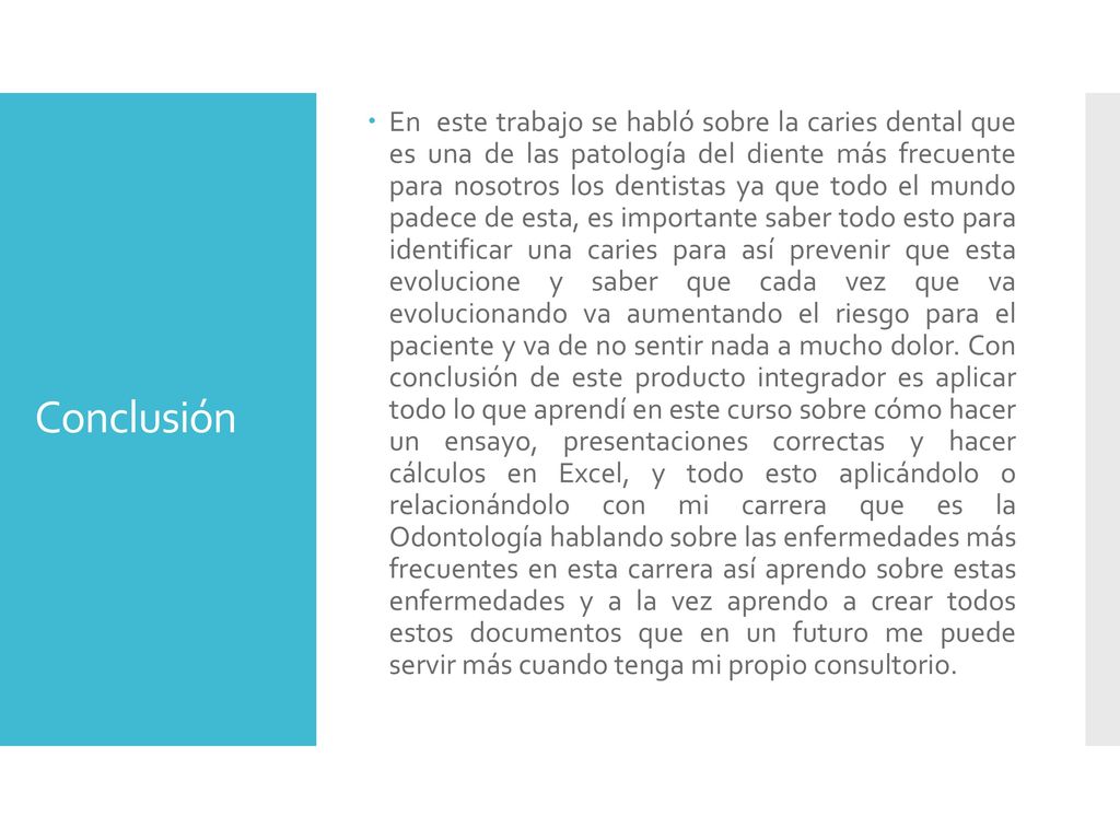 En este trabajo se habló sobre la caries dental que es una de las patología del diente más frecuente para nosotros los dentistas ya que todo el mundo padece de esta, es importante saber todo esto para identificar una caries para así prevenir que esta evolucione y saber que cada vez que va evolucionando va aumentando el riesgo para el paciente y va de no sentir nada a mucho dolor. Con conclusión de este producto integrador es aplicar todo lo que aprendí en este curso sobre cómo hacer un ensayo, presentaciones correctas y hacer cálculos en Excel, y todo esto aplicándolo o relacionándolo con mi carrera que es la Odontología hablando sobre las enfermedades más frecuentes en esta carrera así aprendo sobre estas enfermedades y a la vez aprendo a crear todos estos documentos que en un futuro me puede servir más cuando tenga mi propio consultorio.