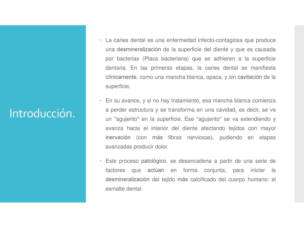 La caries dental es una enfermedad infecto-contagiosa que produce una desmineralización de la superficie del diente y que es causada por bacterias (Placa bacteriana) que se adhieren a la superficie dentaria. En las primeras etapas, la caries dental se manifiesta clínicamente, como una mancha blanca, opaca, y sin cavitación de la superficie.