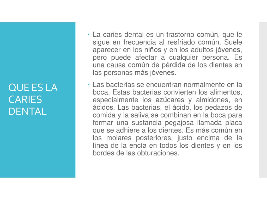 La caries dental es un trastorno común, que le sigue en frecuencia al resfriado común. Suele aparecer en los niños y en los adultos jóvenes, pero puede afectar a cualquier persona. Es una causa común de pérdida de los dientes en las personas más jóvenes.