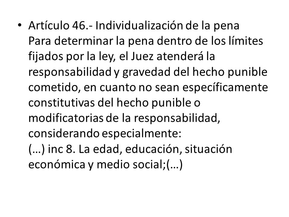Artículo 46.- Individualización de la pena Para determinar la pena dentro de los límites fijados por la ley, el Juez atenderá la responsabilidad y gravedad del hecho punible cometido, en cuanto no sean específicamente constitutivas del hecho punible o modificatorias de la responsabilidad, considerando especialmente: (…) inc 8.