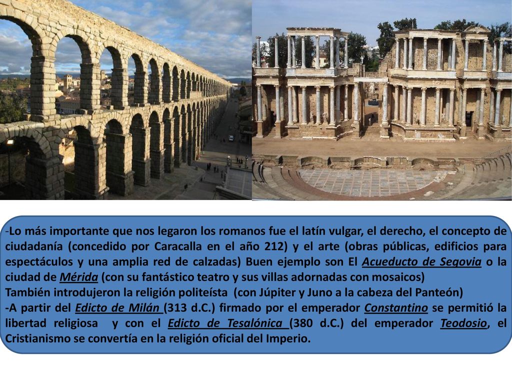 -Lo más importante que nos legaron los romanos fue el latín vulgar, el derecho, el concepto de ciudadanía (concedido por Caracalla en el año 212) y el arte (obras públicas, edificios para espectáculos y una amplia red de calzadas) Buen ejemplo son El Acueducto de Segovia o la ciudad de Mérida (con su fantástico teatro y sus villas adornadas con mosaicos)