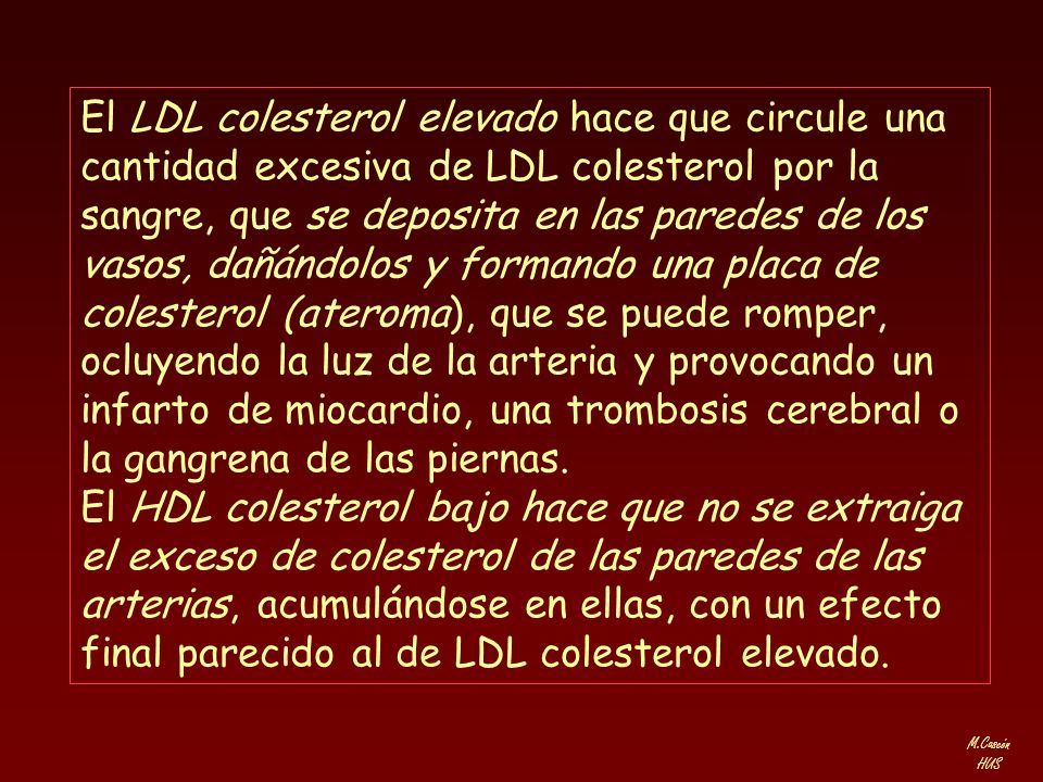 El LDL colesterol elevado hace que circule una cantidad excesiva de LDL colesterol por la sangre, que se deposita en las paredes de los vasos, dañándolos y formando una placa de colesterol (ateroma), que se puede romper, ocluyendo la luz de la arteria y provocando un infarto de miocardio, una trombosis cerebral o la gangrena de las piernas.