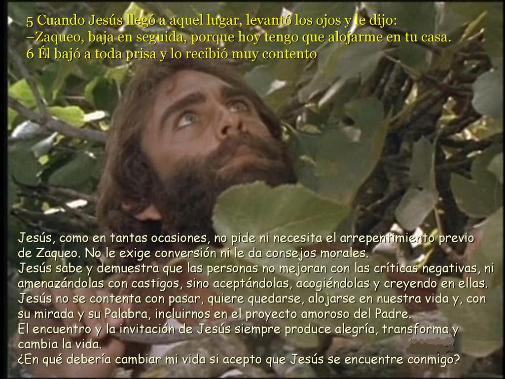 5 Cuando Jesús llegó a aquel lugar, levantó los ojos y le dijo: –Zaqueo, baja en seguida, porque hoy tengo que alojarme en tu casa. 6 Él bajó a toda prisa y lo recibió muy contento