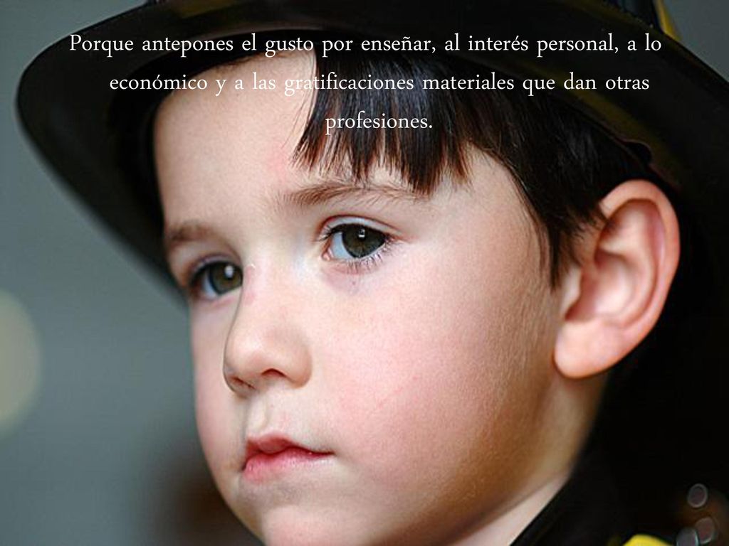 Porque antepones el gusto por enseñar, al interés personal, a lo económico y a las gratificaciones materiales que dan otras profesiones.