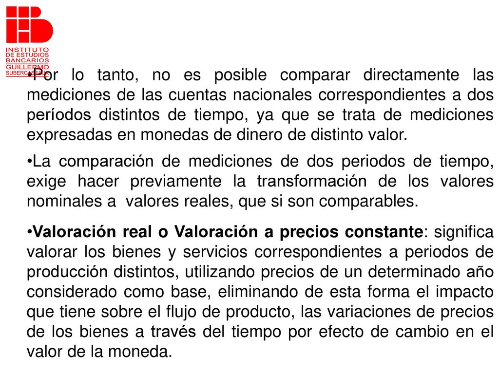 Por lo tanto, no es posible comparar directamente las mediciones de las cuentas nacionales correspondientes a dos períodos distintos de tiempo, ya que se trata de mediciones expresadas en monedas de dinero de distinto valor.