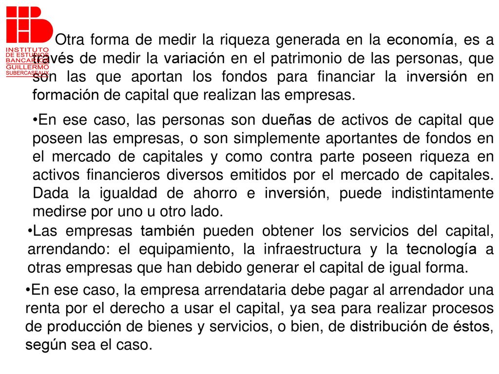 Otra forma de medir la riqueza generada en la economía, es a través de medir la variación en el patrimonio de las personas, que son las que aportan los fondos para financiar la inversión en formación de capital que realizan las empresas.