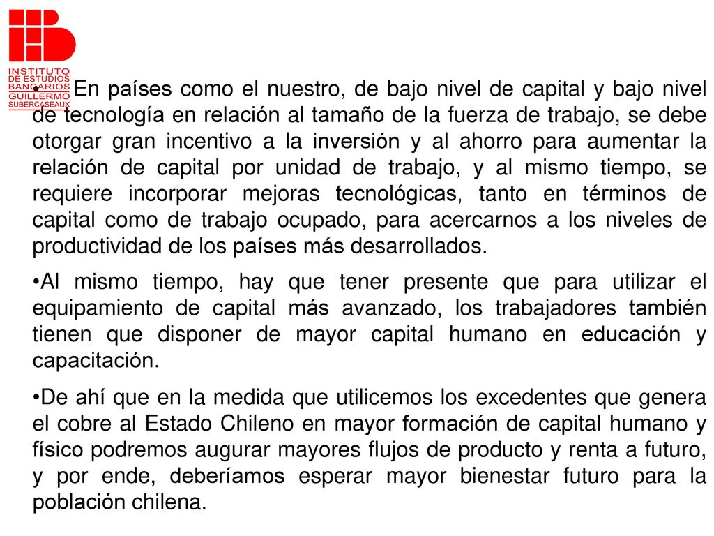 En países como el nuestro, de bajo nivel de capital y bajo nivel de tecnología en relación al tamaño de la fuerza de trabajo, se debe otorgar gran incentivo a la inversión y al ahorro para aumentar la relación de capital por unidad de trabajo, y al mismo tiempo, se requiere incorporar mejoras tecnológicas, tanto en términos de capital como de trabajo ocupado, para acercarnos a los niveles de productividad de los países más desarrollados.