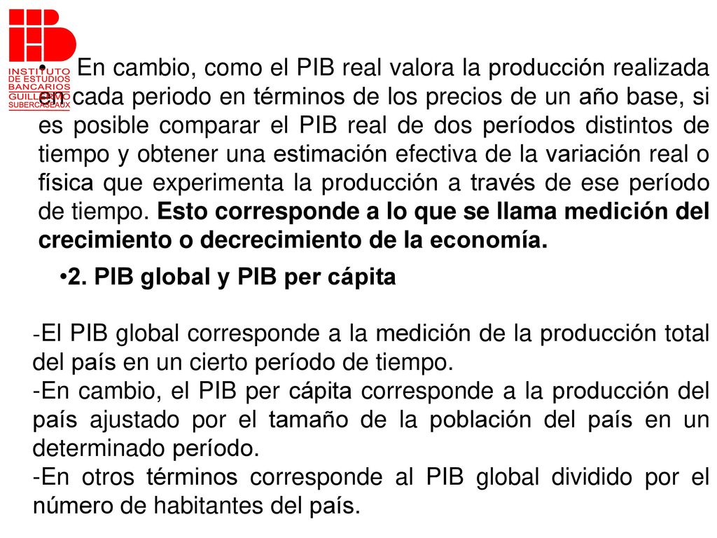 En cambio, como el PIB real valora la producción realizada en cada periodo en términos de los precios de un año base, si es posible comparar el PIB real de dos períodos distintos de tiempo y obtener una estimación efectiva de la variación real o física que experimenta la producción a través de ese período de tiempo. Esto corresponde a lo que se llama medición del crecimiento o decrecimiento de la economía.