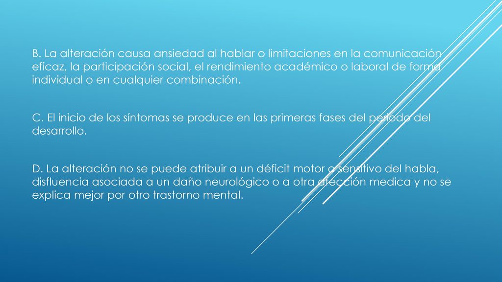 B. La alteración causa ansiedad al hablar o limitaciones en la comunicación eficaz, la participación social, el rendimiento académico o laboral de forma individual o en cualquier combinación.