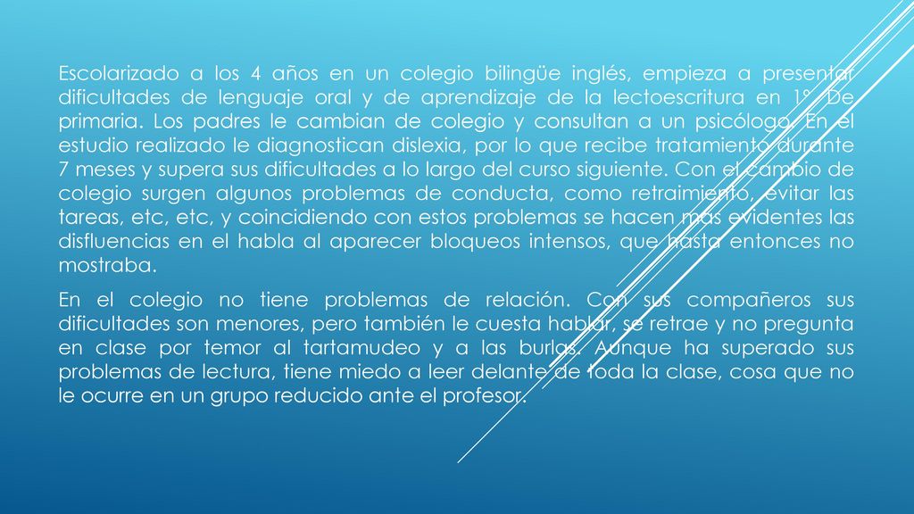 Escolarizado a los 4 años en un colegio bilingüe inglés, empieza a presentar dificultades de lenguaje oral y de aprendizaje de la lectoescritura en 1º. De primaria. Los padres le cambian de colegio y consultan a un psicólogo. En el estudio realizado le diagnostican dislexia, por lo que recibe tratamiento durante 7 meses y supera sus dificultades a lo largo del curso siguiente. Con el cambio de colegio surgen algunos problemas de conducta, como retraimiento, evitar las tareas, etc, etc, y coincidiendo con estos problemas se hacen mas evidentes las disfluencias en el habla al aparecer bloqueos intensos, que hasta entonces no mostraba.