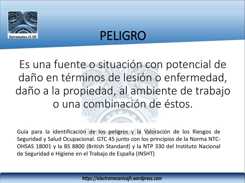 PELIGRO Es una fuente o situación con potencial de daño en términos de lesión o enfermedad, daño a la propiedad, al ambiente de trabajo o una combinación de éstos.