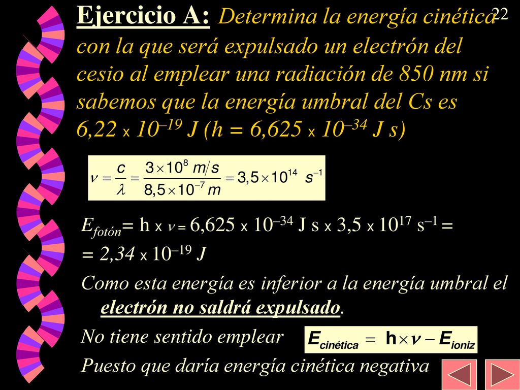 Ejercicio A: Determina la energía cinética con la que será expulsado un electrón del cesio al emplear una radiación de 850 nm si sabemos que la energía umbral del Cs es 6,22 x 10–19 J (h = 6,625 x 10–34 J s)