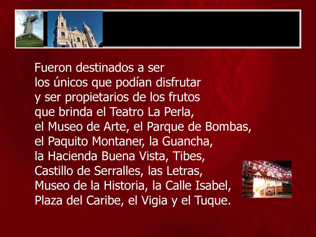 Fueron destinados a ser los únicos que podían disfrutar y ser propietarios de los frutos que brinda el Teatro La Perla, el Museo de Arte, el Parque de Bombas, el Paquito Montaner, la Guancha, la Hacienda Buena Vista, Tibes, Castillo de Serralles, las Letras, Museo de la Historia, la Calle Isabel, Plaza del Caribe, el Vigia y el Tuque.