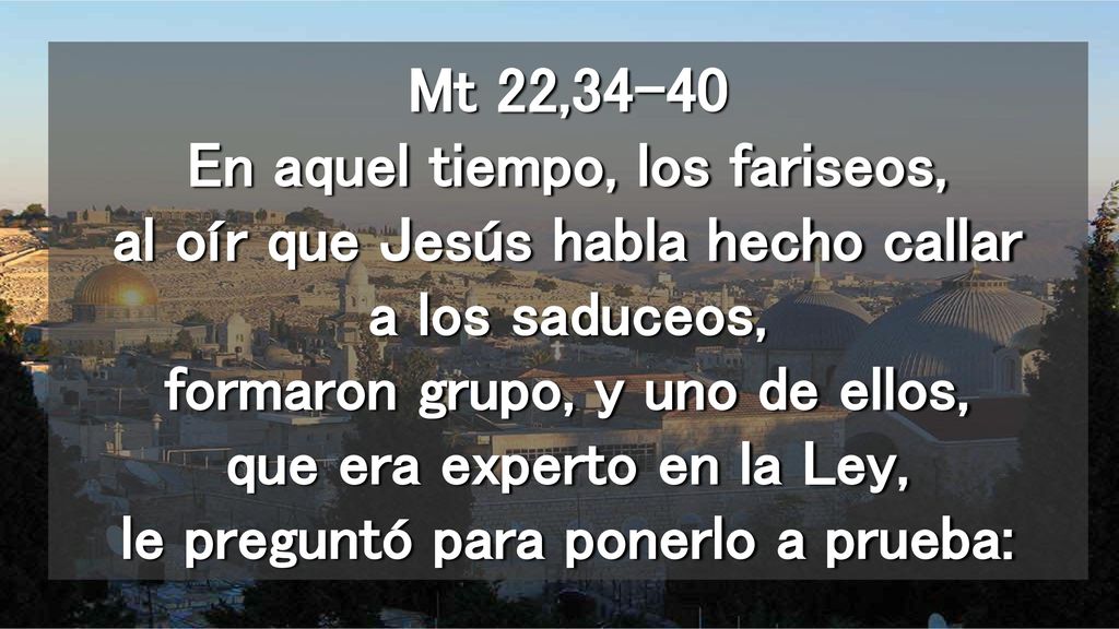 Mt 22,34-40 En aquel tiempo, los fariseos, al oír que Jesús habla hecho callar a los saduceos, formaron grupo, y uno de ellos, que era experto en la Ley, le preguntó para ponerlo a prueba: