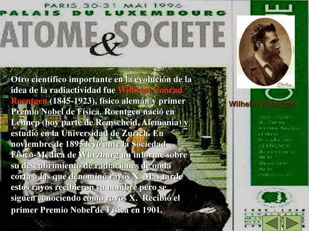 Otro científico importante en la evolución de la idea de la radiactividad fue Wilhelm Conrad Roentgen ( ), físico alemán y primer Premio Nobel de Física. Roentgen nació en Lennep (hoy parte de Remscheid, Alemania) y estudió en la Universidad de Zurich. En noviembre de 1895 leyó ante la Sociedad Físico-Médica de Würzburg un informe sobre su descubrimiento de radiaciones de onda corta a las que denominó rayos X. Más tarde estos rayos recibieron su nombre pero se siguen conociendo como rayos X. Recibió el primer Premio Nobel de Física en 1901.