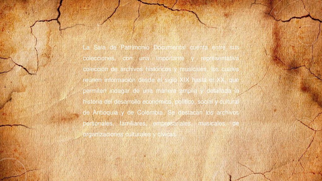 La Sala de Patrimonio Documental cuenta entre sus colecciones, con una importante y representativa colección de archivos históricos y musicales, los cuales reúnen información desde el siglo XIX hasta el XX, que permiten indagar de una manera amplia y detallada la historia del desarrollo económico, político, social y cultural de Antioquia y de Colombia.