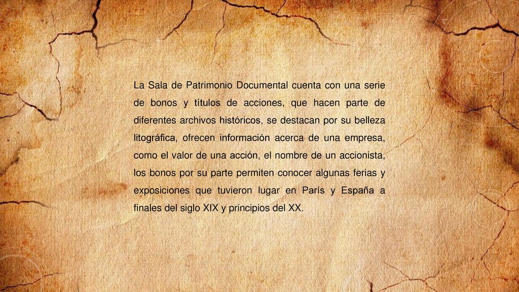 La Sala de Patrimonio Documental cuenta con una serie de bonos y títulos de acciones, que hacen parte de diferentes archivos históricos, se destacan por su belleza litográfica, ofrecen información acerca de una empresa, como el valor de una acción, el nombre de un accionista, los bonos por su parte permiten conocer algunas ferias y exposiciones que tuvieron lugar en París y España a finales del siglo XIX y principios del XX.