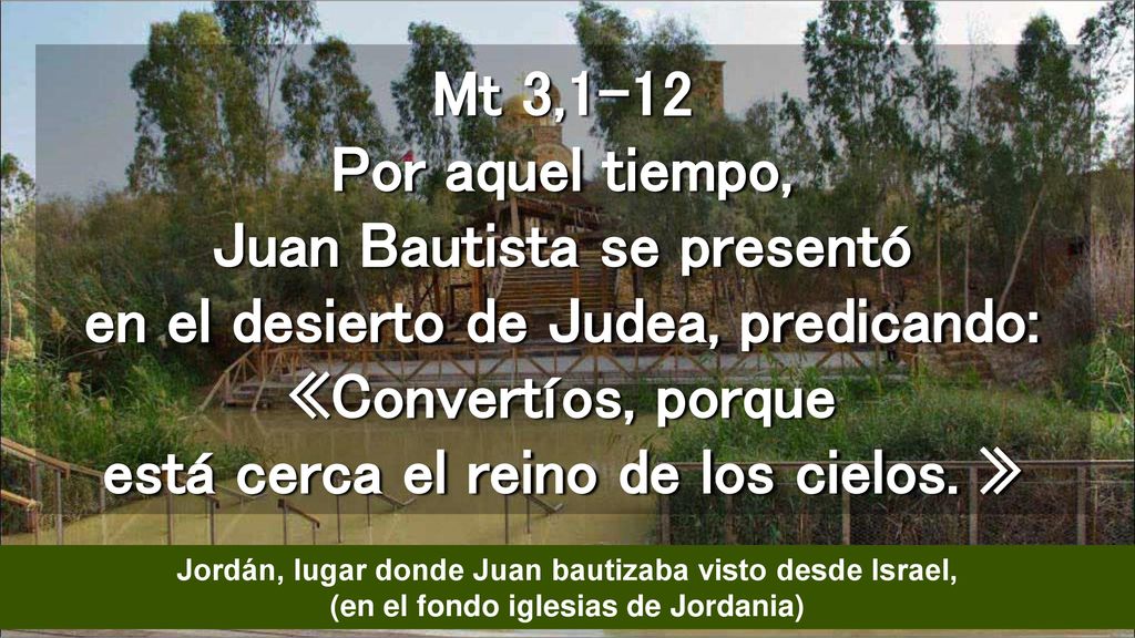 Mt 3,1-12 Por aquel tiempo, Juan Bautista se presentó en el desierto de Judea, predicando: «Convertíos, porque está cerca el reino de los cielos. »
