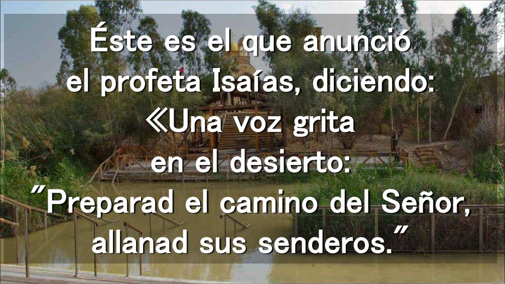 Éste es el que anunció el profeta Isaías, diciendo: «Una voz grita en el desierto: Preparad el camino del Señor, allanad sus senderos.
