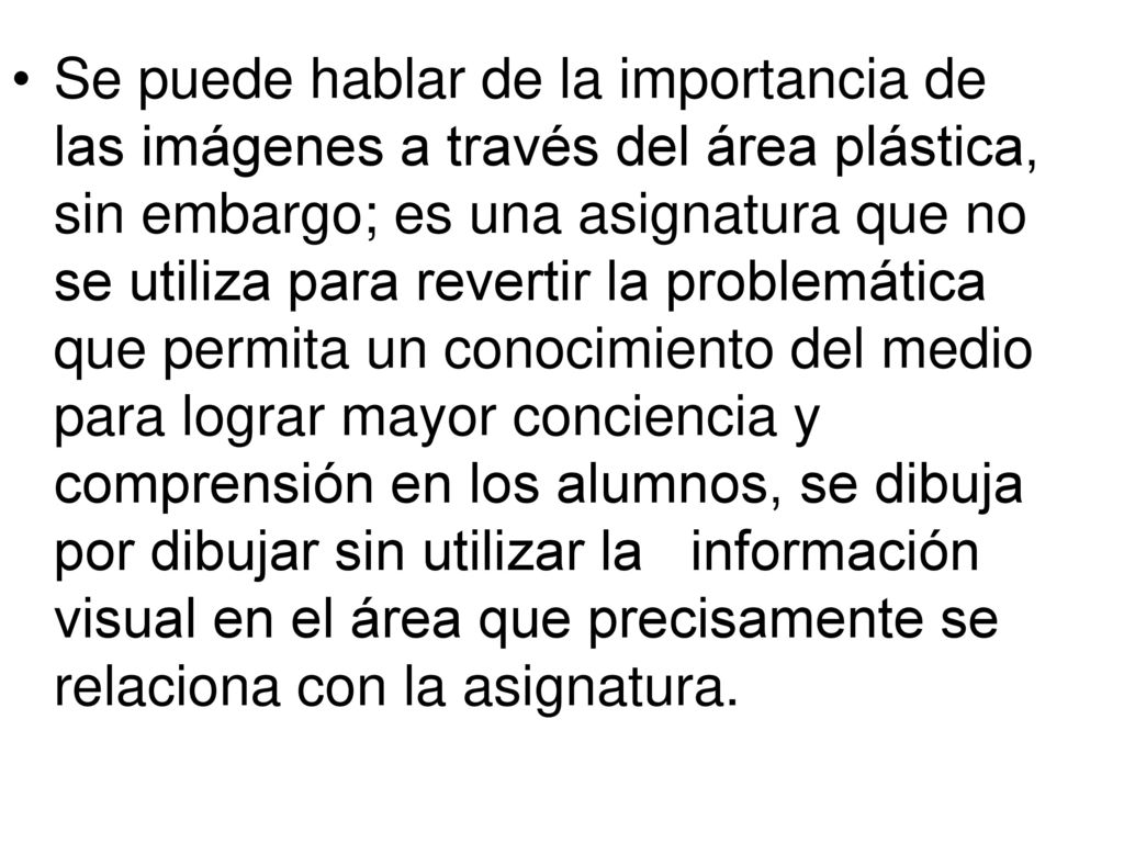 Se puede hablar de la importancia de las imágenes a través del área plástica, sin embargo; es una asignatura que no se utiliza para revertir la problemática que permita un conocimiento del medio para lograr mayor conciencia y comprensión en los alumnos, se dibuja por dibujar sin utilizar la información visual en el área que precisamente se relaciona con la asignatura.