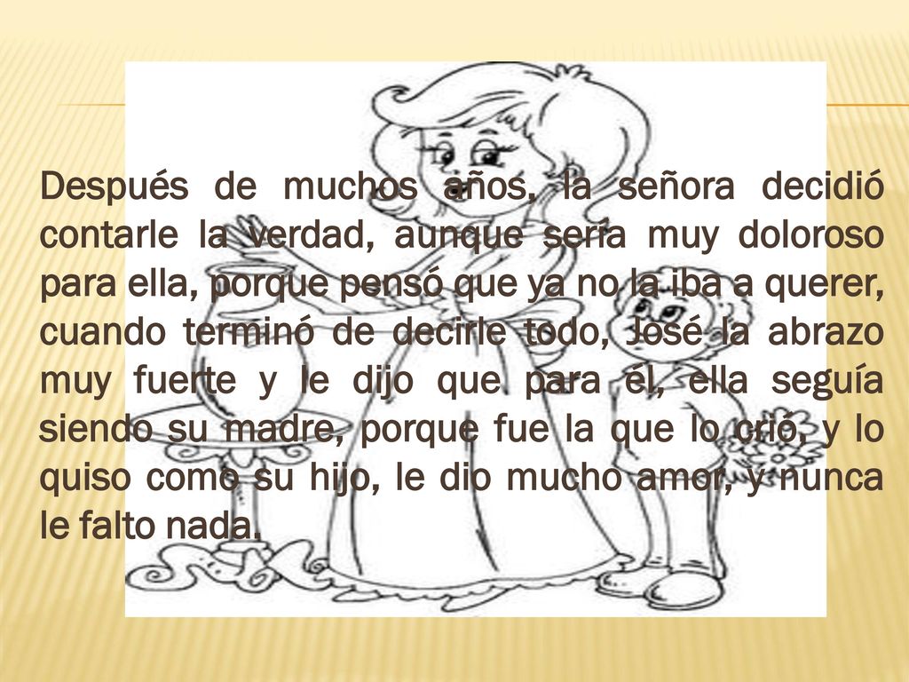 Después de muchos años, la señora decidió contarle la verdad, aunque sería muy doloroso para ella, porque pensó que ya no la iba a querer, cuando terminó de decirle todo, José la abrazo muy fuerte y le dijo que para él, ella seguía siendo su madre, porque fue la que lo crió, y lo quiso como su hijo, le dio mucho amor, y nunca le falto nada.