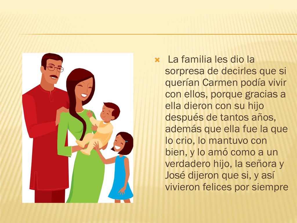 La familia les dio la sorpresa de decirles que si querían Carmen podía vivir con ellos, porque gracias a ella dieron con su hijo después de tantos años, además que ella fue la que lo crio, lo mantuvo con bien, y lo amó como a un verdadero hijo, la señora y José dijeron que si, y así vivieron felices por siempre