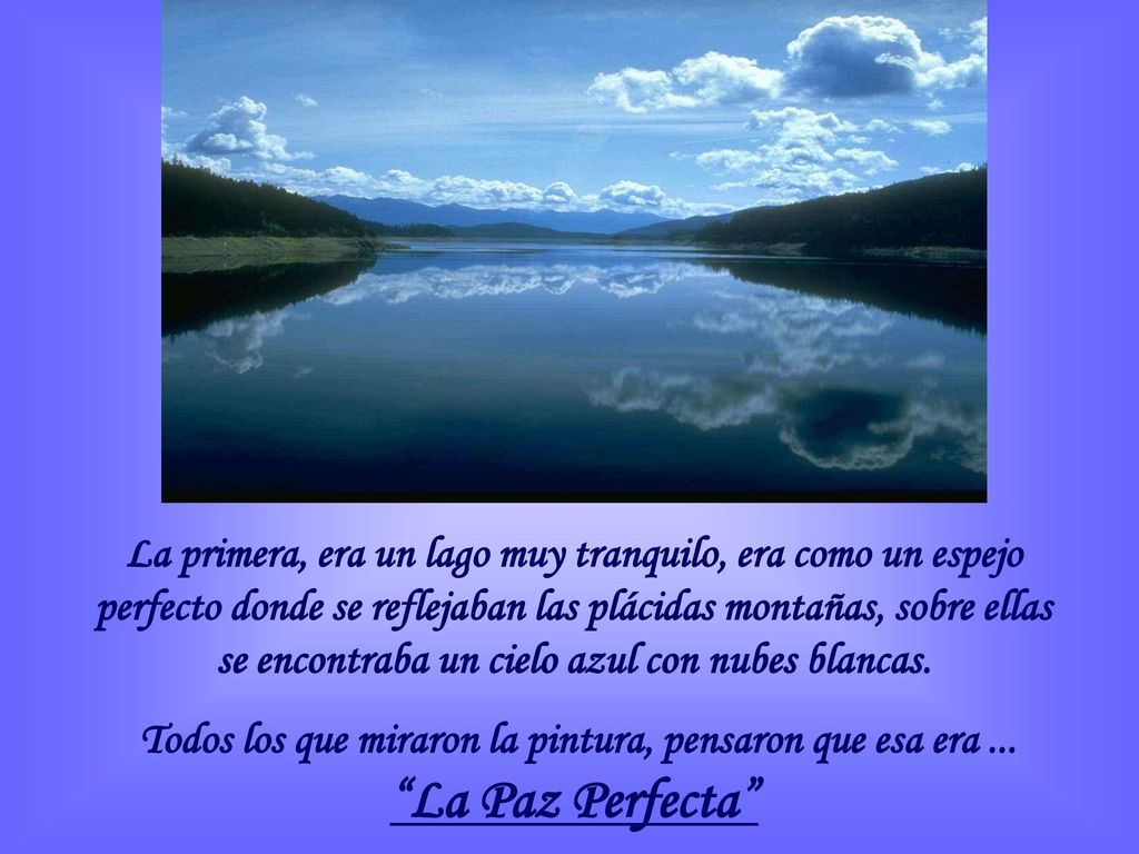 La primera, era un lago muy tranquilo, era como un espejo perfecto donde se reflejaban las plácidas montañas, sobre ellas se encontraba un cielo azul con nubes blancas.
