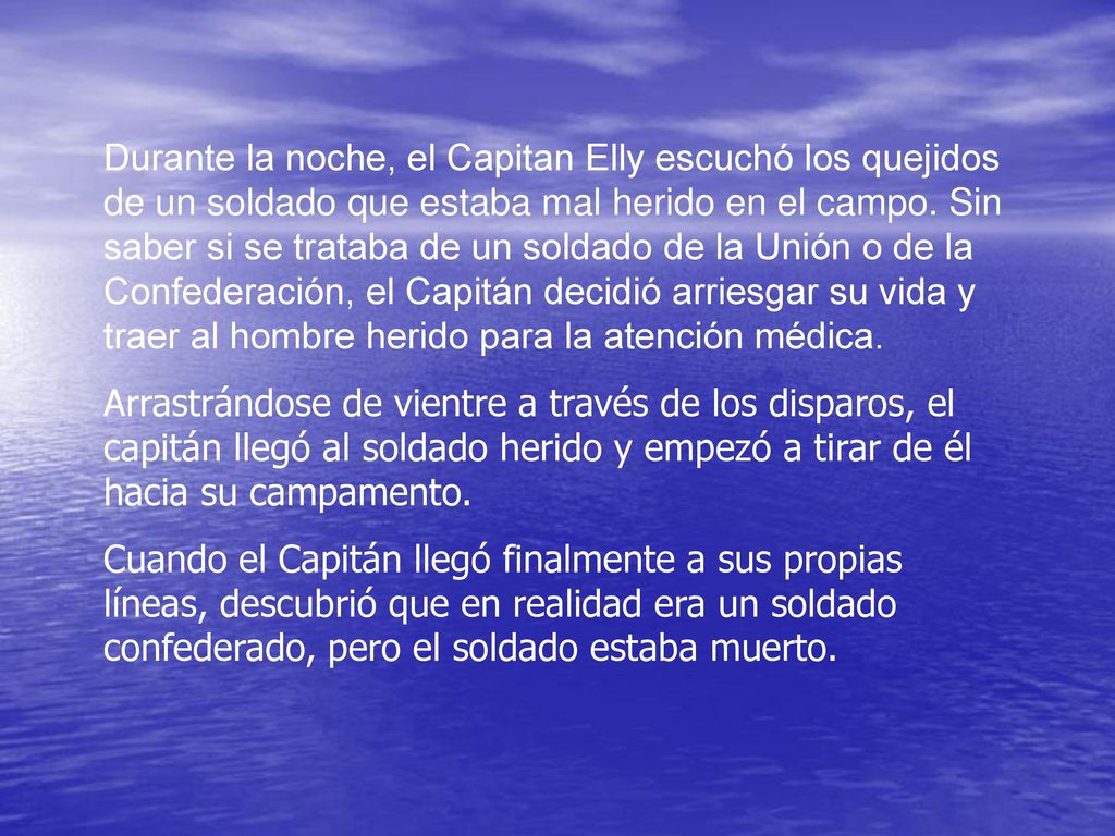 Durante la noche, el Capitan Elly escuchó los quejidos de un soldado que estaba mal herido en el campo. Sin saber si se trataba de un soldado de la Unión o de la Confederación, el Capitán decidió arriesgar su vida y traer al hombre herido para la atención médica.