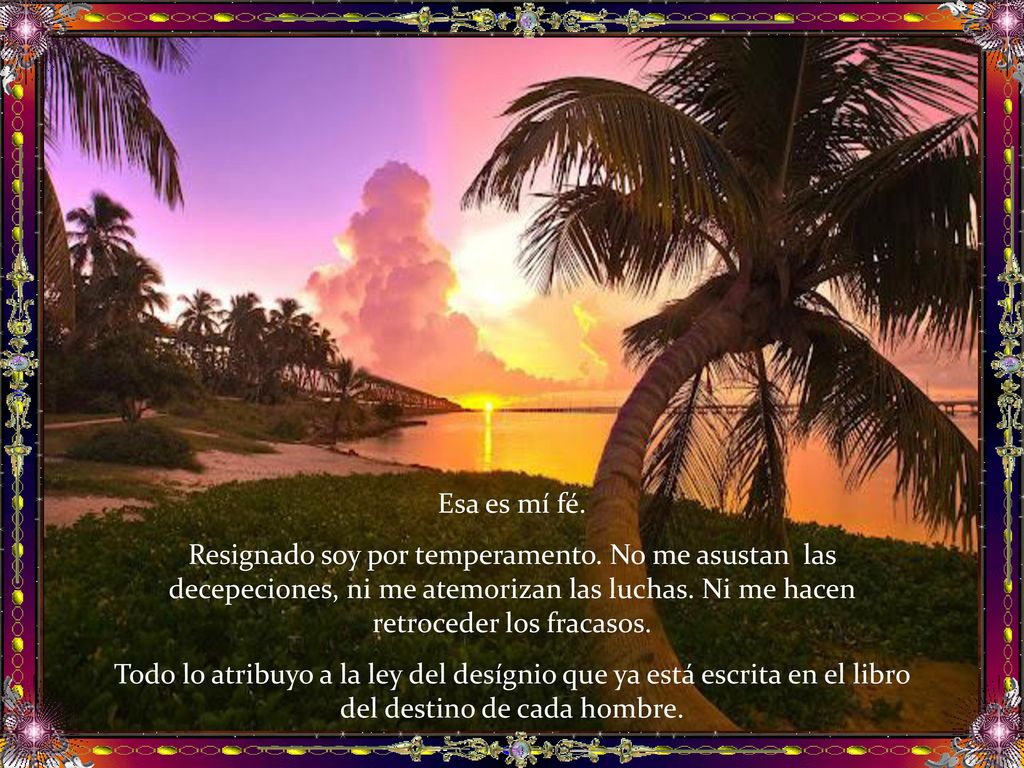 Esa es mí fé. Resignado soy por temperamento. No me asustan las decepeciones, ni me atemorizan las luchas. Ni me hacen retroceder los fracasos.