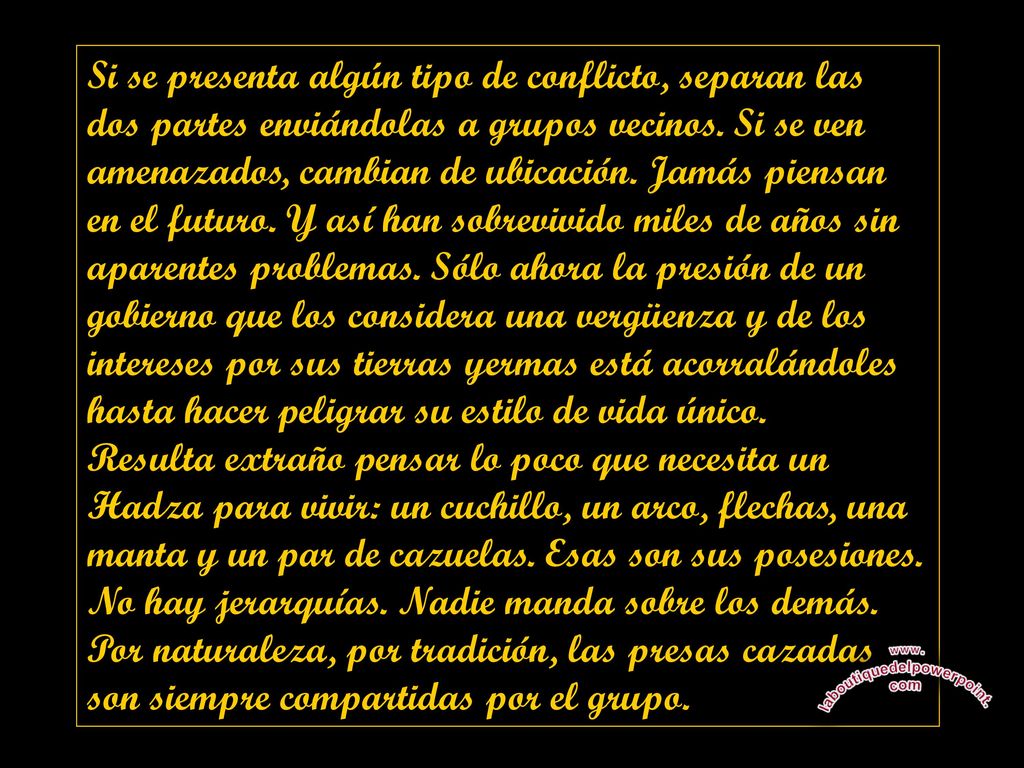 Si se presenta algún tipo de conflicto, separan las dos partes enviándolas a grupos vecinos. Si se ven amenazados, cambian de ubicación. Jamás piensan en el futuro. Y así han sobrevivido miles de años sin aparentes problemas. Sólo ahora la presión de un gobierno que los considera una vergüenza y de los intereses por sus tierras yermas está acorralándoles hasta hacer peligrar su estilo de vida único.