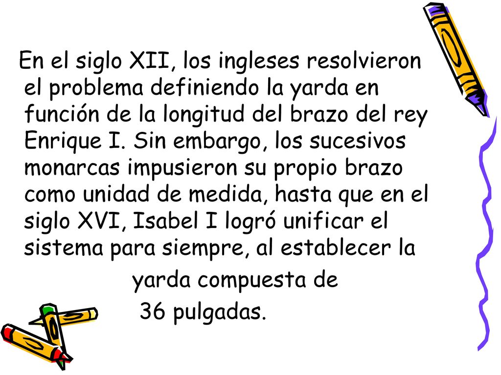 En el siglo XII, los ingleses resolvieron el problema definiendo la yarda en función de la longitud del brazo del rey Enrique I. Sin embargo, los sucesivos monarcas impusieron su propio brazo como unidad de medida, hasta que en el siglo XVI, Isabel I logró unificar el sistema para siempre, al establecer la