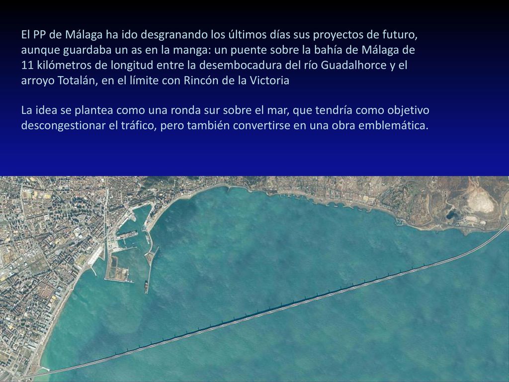 El PP de Málaga ha ido desgranando los últimos días sus proyectos de futuro, aunque guardaba un as en la manga: un puente sobre la bahía de Málaga de 11 kilómetros de longitud entre la desembocadura del río Guadalhorce y el arroyo Totalán, en el límite con Rincón de la Victoria