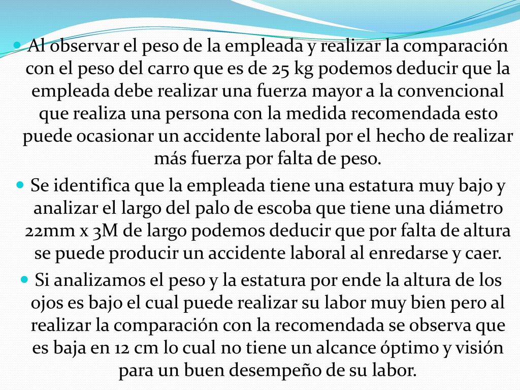 Al observar el peso de la empleada y realizar la comparación con el peso del carro que es de 25 kg podemos deducir que la empleada debe realizar una fuerza mayor a la convencional que realiza una persona con la medida recomendada esto puede ocasionar un accidente laboral por el hecho de realizar más fuerza por falta de peso.
