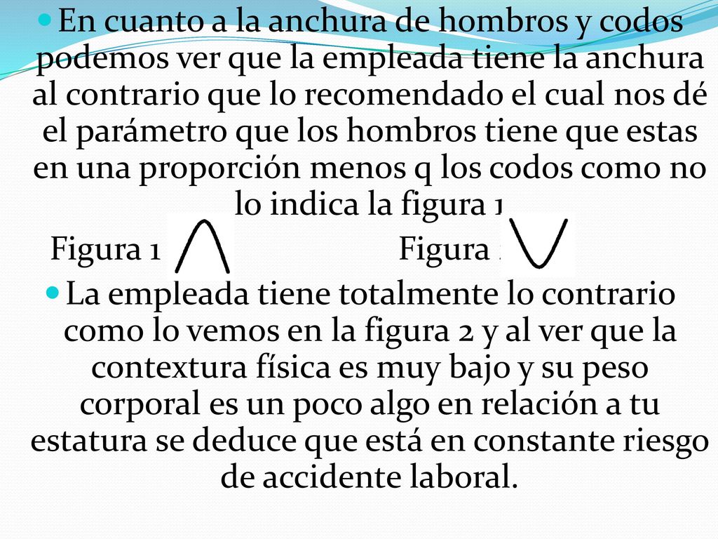 En cuanto a la anchura de hombros y codos podemos ver que la empleada tiene la anchura al contrario que lo recomendado el cual nos dé el parámetro que los hombros tiene que estas en una proporción menos q los codos como no lo indica la figura 1