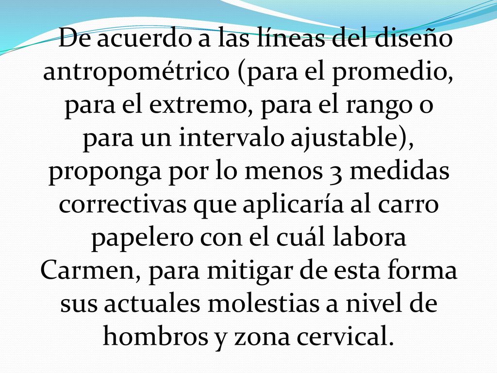 De acuerdo a las líneas del diseño antropométrico (para el promedio, para el extremo, para el rango o para un intervalo ajustable), proponga por lo menos 3 medidas correctivas que aplicaría al carro papelero con el cuál labora Carmen, para mitigar de esta forma sus actuales molestias a nivel de hombros y zona cervical.