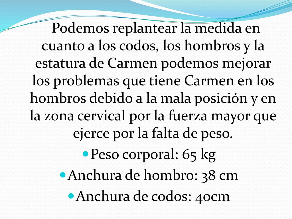 Podemos replantear la medida en cuanto a los codos, los hombros y la estatura de Carmen podemos mejorar los problemas que tiene Carmen en los hombros debido a la mala posición y en la zona cervical por la fuerza mayor que ejerce por la falta de peso.