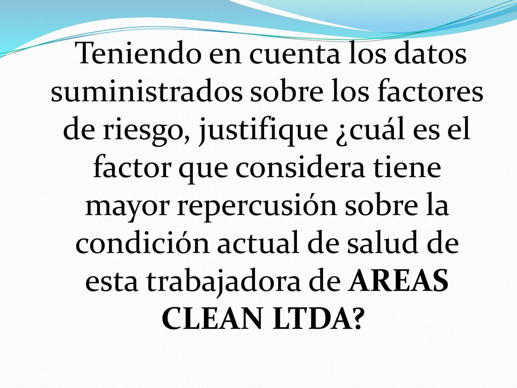 Teniendo en cuenta los datos suministrados sobre los factores de riesgo, justifique ¿cuál es el factor que considera tiene mayor repercusión sobre la condición actual de salud de esta trabajadora de AREAS CLEAN LTDA