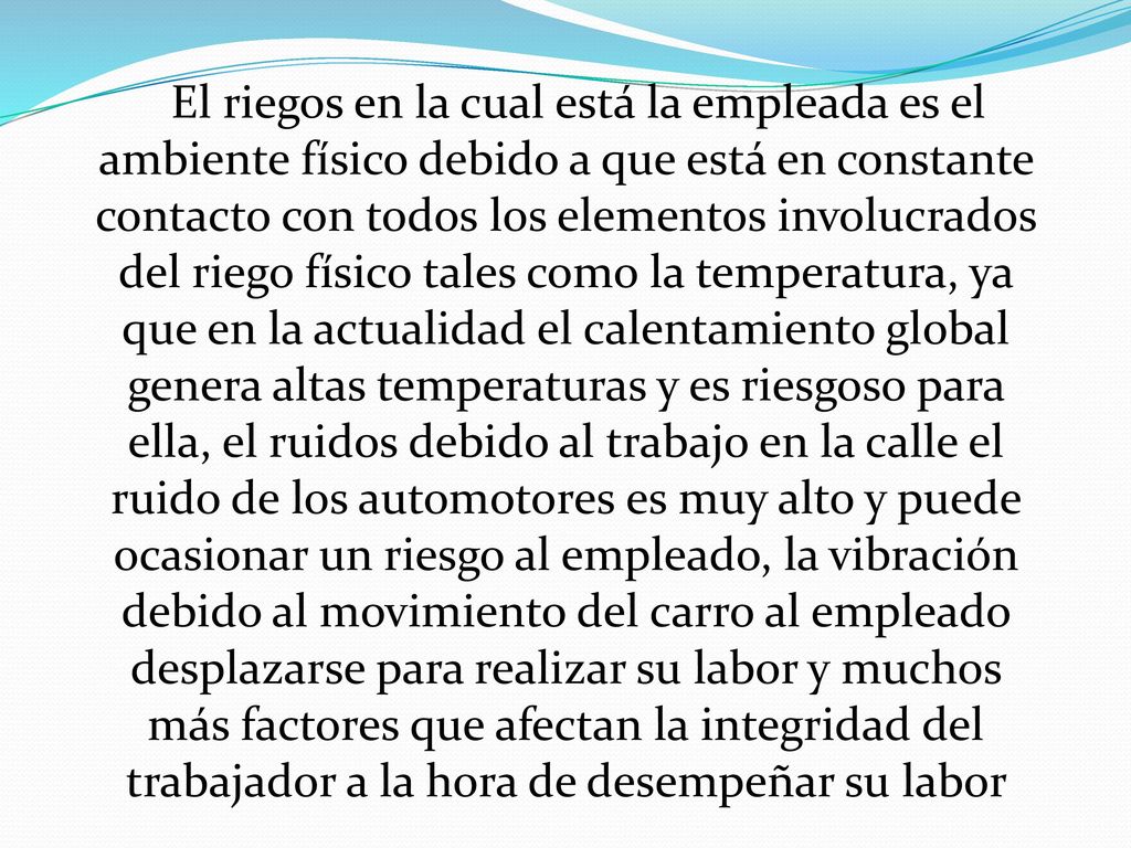 El riegos en la cual está la empleada es el ambiente físico debido a que está en constante contacto con todos los elementos involucrados del riego físico tales como la temperatura, ya que en la actualidad el calentamiento global genera altas temperaturas y es riesgoso para ella, el ruidos debido al trabajo en la calle el ruido de los automotores es muy alto y puede ocasionar un riesgo al empleado, la vibración debido al movimiento del carro al empleado desplazarse para realizar su labor y muchos más factores que afectan la integridad del trabajador a la hora de desempeñar su labor